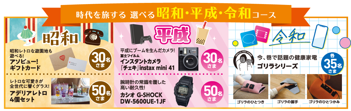 時代を旅する 選べる昭和·平成·令和コース。【昭和】昭和レトロな遊園地も遊べる!アソビュー!ギフトカード：30名様。レトロな可愛さが全世代に響く!碗時計の常識を覆したレトログラス4個セット：50名様。【平成】平成にブームを生んだカメラ!遊べる!富士フイルムインスタントカメラチェキ』instax mini 41：50名様。碗時計の常識を覆した高い耐久性!カシオ G-SHOCK DW-5600UE-1JF：50名さま。【令和】今、巷で話題の健康家電ゴリラシリーズ（ゴリラのひとつき、ゴリラの握手、ゴリラのひとつかみ）：各35名様。