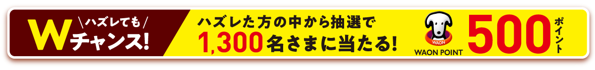 ハズレてもWチャンス！ハズレた方の中から抽選で1,300名様に当たる！WAON POINT500ポイント