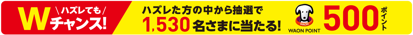 ハズレてもWチャンス！ハズレた方の中から抽選で1,530名様に当たる！WAON POINT500ポイント